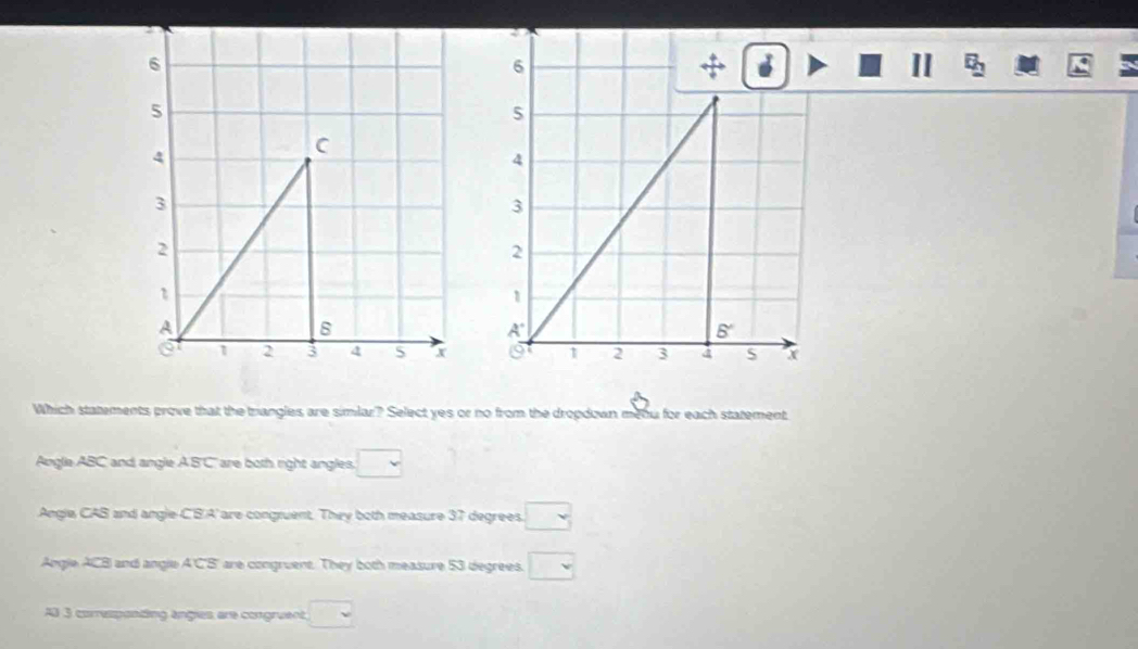 6
+
II
5
4
3
2
1
A'
5°
0 1 2 3 a s x
Which statements prove that the triangles are simlar? Select yes or no from the dropdown meou for each statement
Augle ABC and angle A S' C ' are both right angles. □
Angle CAB and angle C'B'A' are congruent. They both measure 37 degrees. □
Angle ACB and angle A 'C'B' are congruent. They both measure 53 degrees. □
AB 3 corresponting angies, are congruent, □