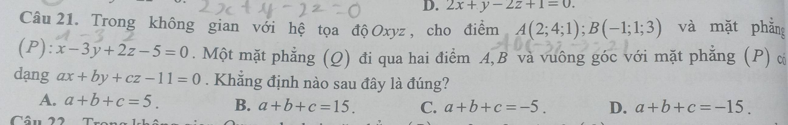 D. 2x+y-2z+1=0. 
Câu 21. Trong không gian với hệ tọa độ Oxyz , cho điểm A(2;4;1); B(-1;1;3) và mặt phẳng
(P): x-3y+2z-5=0. Một mặt phẳng (Q) đi qua hai điểm A, B và vuông góc với mặt phẳng (P) c
dang ax+by+cz-11=0. Khẳng định nào sau đây là đúng?
A. a+b+c=5. D、 a+b+c=-15.
B. a+b+c=15. C. a+b+c=-5. 
Câu 22