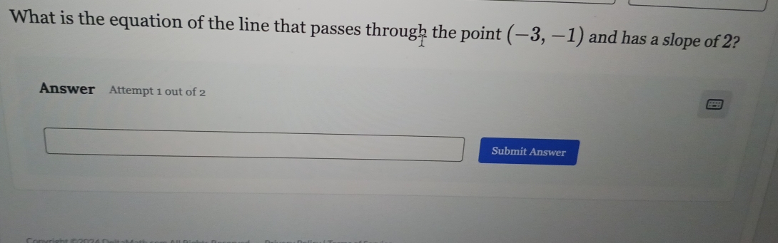 What is the equation of the line that passes throug b the point (-3,-1) and has a slope of 2? 
Answer Attempt 1 out of 2 
Submit Answer