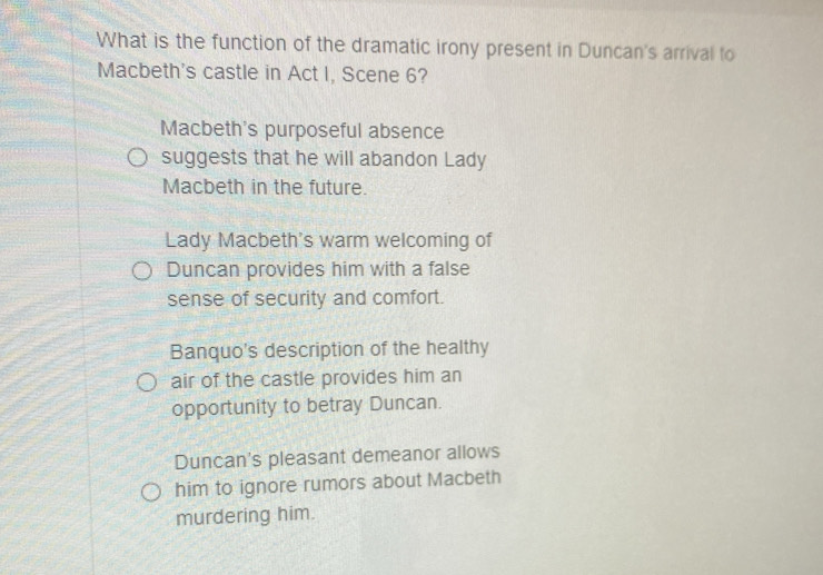 What is the function of the dramatic irony present in Duncan's arrival to
Macbeth's castle in Act I, Scene 6?
Macbeth's purposeful absence
suggests that he will abandon Lady
Macbeth in the future.
Lady Macbeth's warm welcoming of
Duncan provides him with a false
sense of security and comfort.
Banquo's description of the healthy
air of the castle provides him an
opportunity to betray Duncan.
Duncan's pleasant demeanor allows
him to ignore rumors about Macbeth
murdering him.