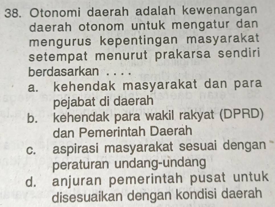 Otonomi daerah adalah kewenangan
daerah otonom untuk mengatur dan
mengurus kepentingan masyarakat
setempat menurut prakarsa sendiri
berdasarkan . . . .
a. kehendak masyarakat dan para
pejabat di daerah
b. kehendak para wakil rakyat (DPRD)
dan Pemerintah Daerah
c. aspirasi masyarakat sesuai dengan 
peraturan undang-undang
d. anjuran pemerintah pusat untuk
disesuaikan dengan kondisi daerah