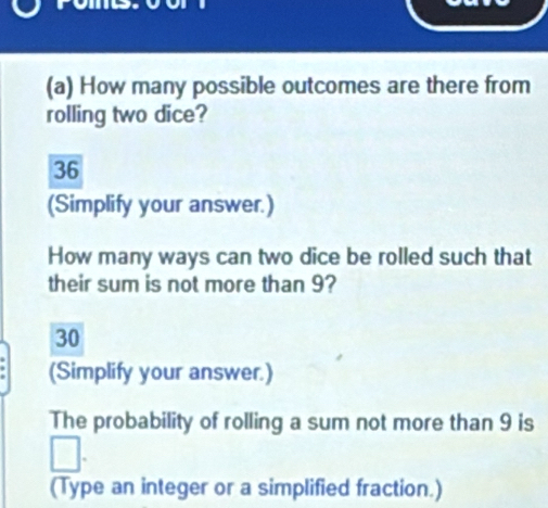 How many possible outcomes are there from 
rolling two dice?
36
(Simplify your answer.) 
How many ways can two dice be rolled such that 
their sum is not more than 9?
30
(Simplify your answer.) 
The probability of rolling a sum not more than 9 is 
(Type an integer or a simplified fraction.)