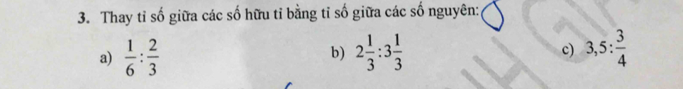 Thay tỉ số giữa các số hữu tỉ bằng tỉ số giữa các số nguyên: 
a)  1/6 : 2/3  2 1/3 :3 1/3  c) 3,5: 3/4 
b)