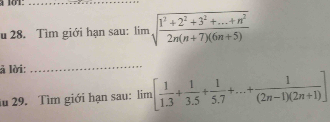 à 101:_ 
u 28. Tìm giới hạn sau: limlimits sqrt(frac 1^2+2^2+3^2+...+n^2)2n(n+7)(6n+5)
ả lời: 
_ 
lu 29. Tìm giới hạn sau: lim[ 1/1.3 + 1/3.5 + 1/5.7 +...+ 1/(2n-1)(2n+1) ]