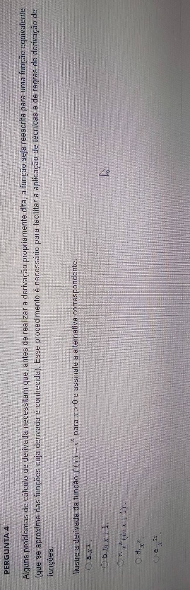 PERGUNTA 4
Alguns problemas de cálculo de derivada necessitam que, antes de realizar a derivação propriamente dita, a função seja reescrita para uma função equivalente
(que se aproxime das funções cuja derivada é conhecida). Esse procedimento é necessário para facilitar a aplicação de técnicas e de regras de derivação de
funções.
Ilustre a derivada da função f(x)=x^x para x>0 e assinale a alternativa correspondente
a. x^2.
b ln x+1.
C x^x(ln x+1).
d. x^x.
e. x^(2x)x_x