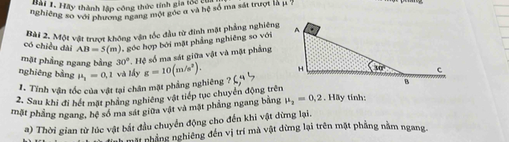 Hh 1. Hãy thành lập công thức tính gia lớn hệ
nghiêng so với phương ngang một góc α và hệ số ma sát trượt là μ 7
Bài 2. Một vật trượt không vận tốc đầu từ đinh mặt phẳng nghiêng
có chiều dài AB=5(m) , góc hợp bởi mặt phẳng nghiêng so với
mặt phầng ngang bằng 30°. Hệ số ma sát giữa vật và mặt phầng
nghiêng bằng mu _1=0,1 và lấy g=10(m/s^2).
1. Tính vận tốc của vật tại chân mặt phẳng nghiêng ?
2. Sau khi đi hết mặt phẳng nghiêng vật tiếp tục chuyển động trên mu _2=0,2
mặt phẳng ngang, hệ số ma sát giữa vật và mặt phẳng ngang bằng . ãy tính:
a) Thời gian từ lúc vật bắt đầu chuyển động cho đến khi vật dừng lại.
mặt nhẳng nghiêng đến vị trí mà vật dừng lại trên mặt phẳng nằm ngang.