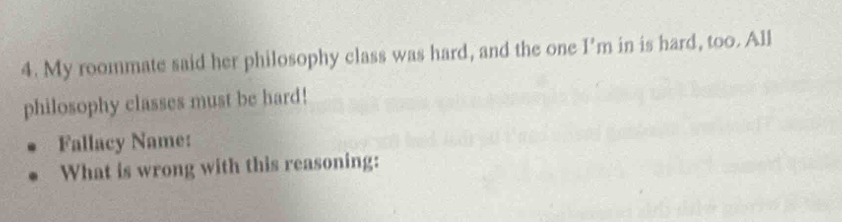 My roommate said her philosophy class was hard, and the one I' m in is hard, too. All 
philosophy classes must be hard! 
Fallacy Name: 
What is wrong with this reasoning: