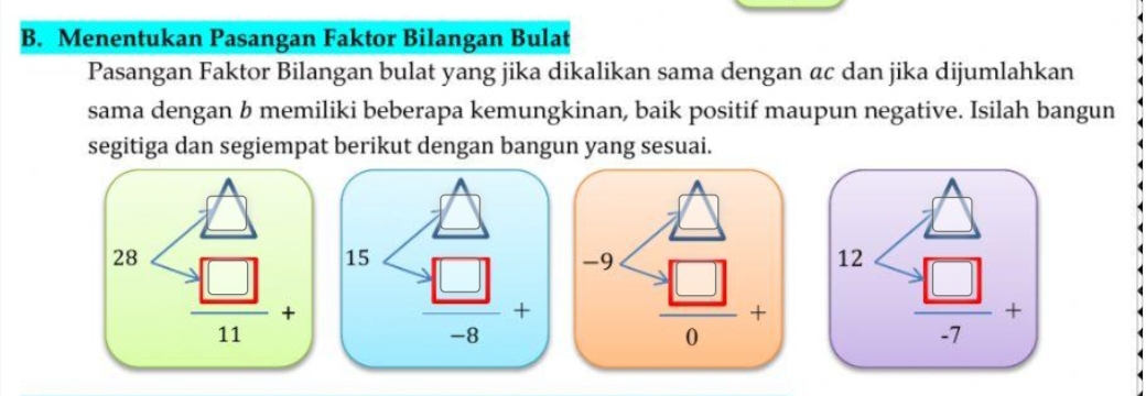 Menentukan Pasangan Faktor Bilangan Bulat
Pasangan Faktor Bilangan bulat yang jika dikalikan sama dengan αc dan jika dijumlahkan
sama dengan b memiliki beberapa kemungkinan, baik positif maupun negative. Isilah bangun
segitiga dan segiempat berikut dengan bangun yang sesuai.
28 15 12