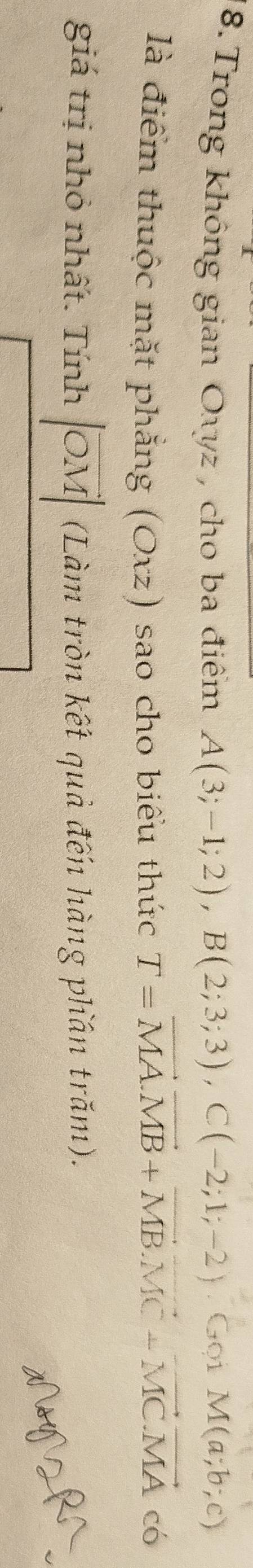 Trong không gian Oxyz , cho ba điểm A(3;-1;2), B(2;3;3), C(-2;1;-2).Goi  c/a =□ M(a;b;c)
là điểm thuộc mặt phẳng (Oxz) ) sao cho biểu thức T=vector MA.vector MB+vector MB. vector MC+vector MC.vector MA có 
giá trị nhỏ nhất. Tính |vector OM| (Làm tròn kết quả đến hàng phần trăm). 
NNZRA
