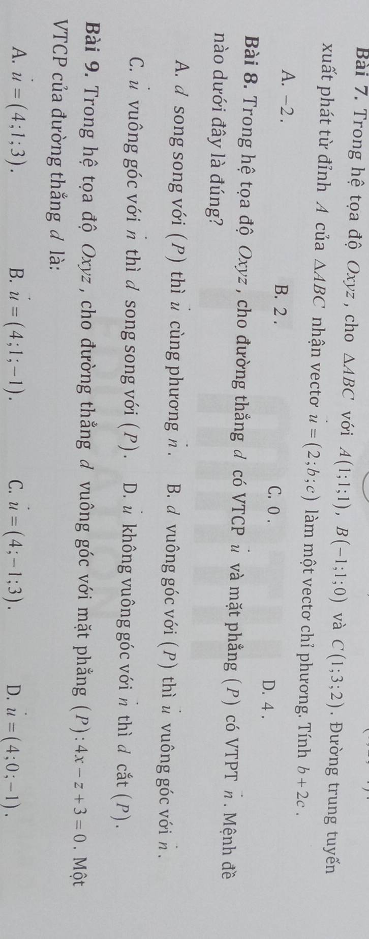 Trong hệ tọa độ Oxyz , cho △ ABC với A(1;1;1), B(-1;1;0) và C(1;3;2). Đường trung tuyến
xuất phát từ đỉnh A của △ ABC nhận vectơ u=(2;b;c) làm một vectơ chỉ phương. Tính b+2c.
A. -2. B. 2. C. 0. D. 4.
Bài 8. Trong hệ tọa độ Oxyz, cho đường thắng đ có VTCP ủ và mặt phẳng (P) có VTPT π. Mệnh đề
nào dưới đây là đúng?
A. d song song với (P) thì u cùng phương π. B. d vuông góc với (P) thì ủ vuông góc với h .
C. u vuông góc với π thì d song song với (P). D. u không vuông góc với π thì d cắt (P).
Bài 9. Trong hệ tọa độ Oxyz , cho đường thẳng đ vuông góc với mặt phẳng (P): 4x-z+3=0. Một
VTCP của đường thắng đ là:
A. u=(4;1;3). B. u=(4;1;-1). C. u=(4;-1;3). D. u=(4;0;-1).