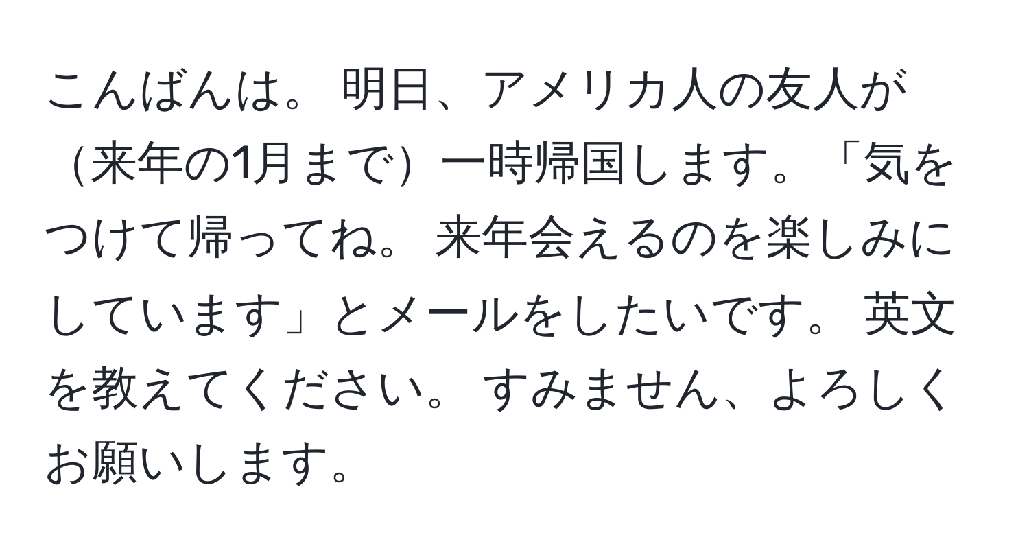 こんばんは。 明日、アメリカ人の友人が来年の1月まで一時帰国します。「気をつけて帰ってね。 来年会えるのを楽しみにしています」とメールをしたいです。 英文を教えてください。 すみません、よろしくお願いします。