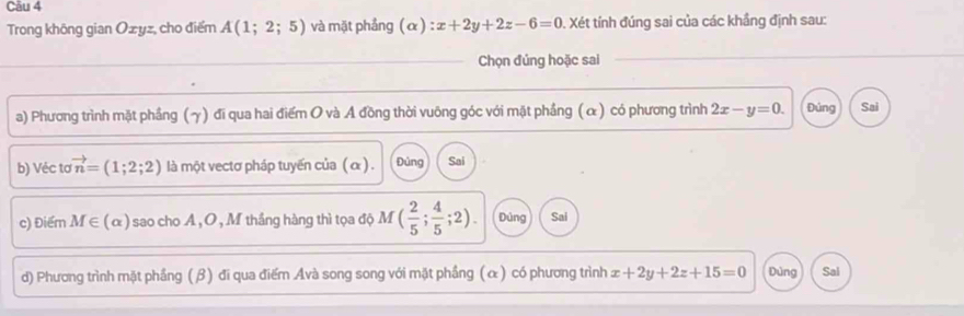 Cău 4
Trong không gian Ozyz, cho điểm A(1;2;5) và mặt phẳng (alpha ):x+2y+2z-6=0. Xét tính đúng sai của các khầng định sau:
Chọn đúng hoặc sai
a) Phương trình mặt phầng (γ) đi qua hai điểm O và A đồng thời vuông góc với mặt phầng (α) có phương trình 2x-y=0. Đúng Sai
b) Véc tơ vector n=(1;2;2) là một vectơ pháp tuyến của ( α) . Đùng Sai
c) Điểm M∈ (alpha ) sao cho A , O , M thắng hàng thì tọa độ M ( 2/5 ; 4/5 ;2). Đúng Sai
d) Phương trình mặt phầng (β) đi qua điểm Avà song song với mặt phầng (α) có phương trình x+2y+2z+15=0 Dùng Sal