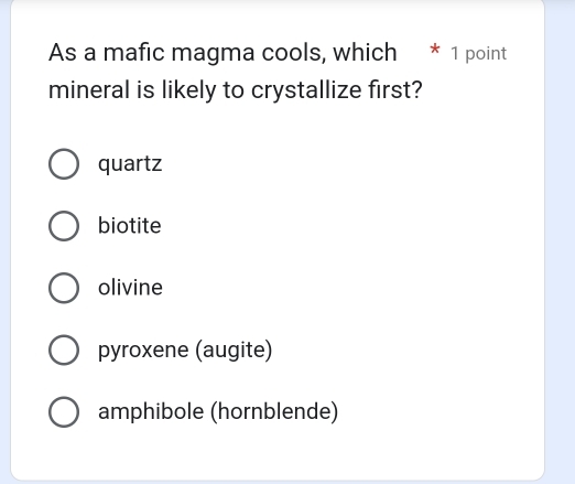 As a mafic magma cools, which * 1 point
mineral is likely to crystallize first?
quartz
biotite
olivine
pyroxene (augite)
amphibole (hornblende)