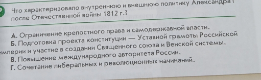 что характеризовало внутреннюою и внешнюоюо πолитику Александра
лосле Отечественной войны 1812 г.?
A. Ограничение крелостного πраваи самодержкавной власти.
Б. Подгоοτовка πроектаκонсτητуции — Уставной грамοτьι Ρоссийской
Ммлерии и участиев создании Свяшенного союзаи Венской системы.
В. Повьешение международного авторитета России.
Г. Сочетание либеральньх и революционньх начинаний.