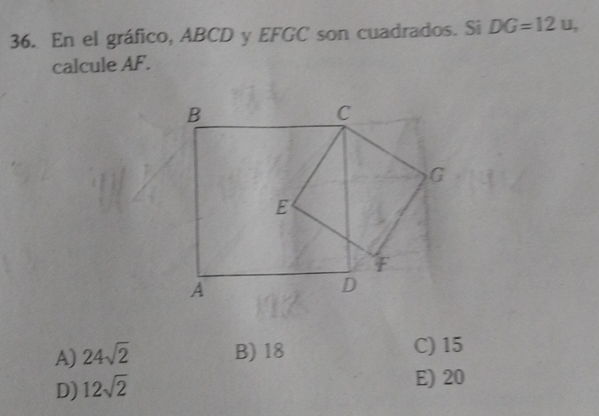 En el gráfico, ABCD y EFGC son cuadrados. Si DG=12u, 
calcule AF.
A) 24sqrt(2) B) 18
C) 15
D) 12sqrt(2)
E) 20