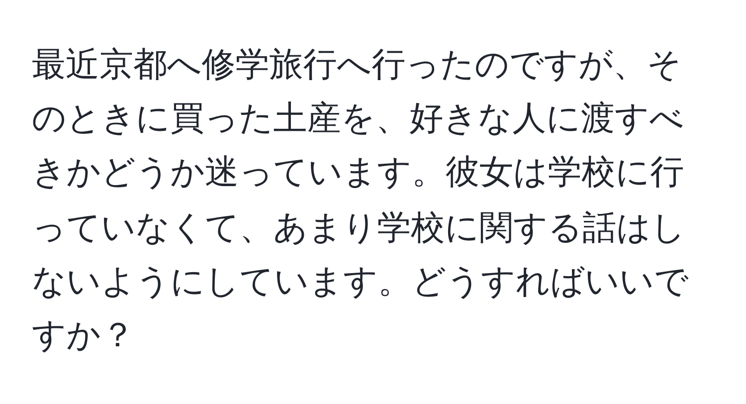 最近京都へ修学旅行へ行ったのですが、そのときに買った土産を、好きな人に渡すべきかどうか迷っています。彼女は学校に行っていなくて、あまり学校に関する話はしないようにしています。どうすればいいですか？