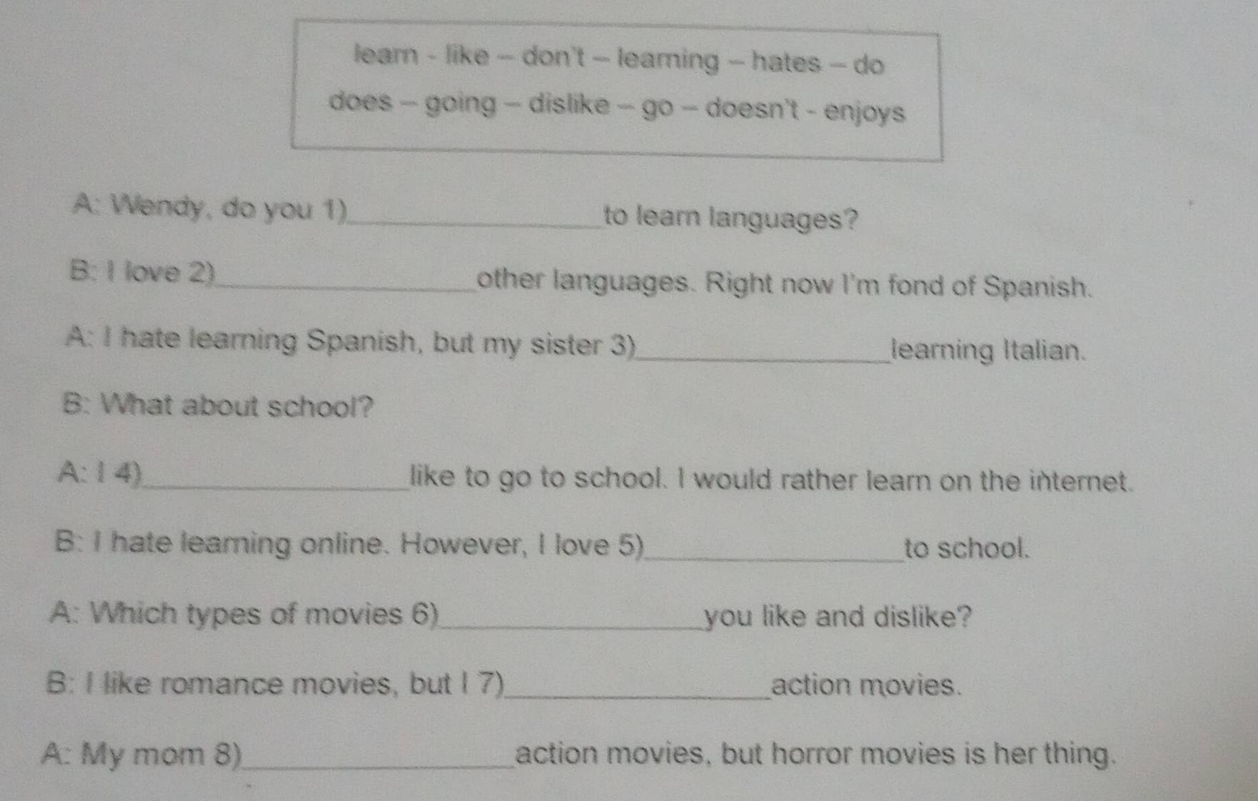 learn - like - don't — learing - hates - do 
does - going - dislike - go - doesn't - enjoys 
A: Wendy, do you 1)_ to lear languages? 
B: I love 2)_ other languages. Right now I'm fond of Spanish. 
A: I hate learning Spanish, but my sister 3) _learning Italian. 
B: What about school? 
A:14)_ like to go to school. I would rather learn on the internet. 
B: I hate learning online. However, I love 5)_ to school. 
A: Which types of movies 6) _you like and dislike? 
B: I like romance movies, but I 7) _action movies. 
A: My mom 8)_ action movies, but horror movies is her thing.