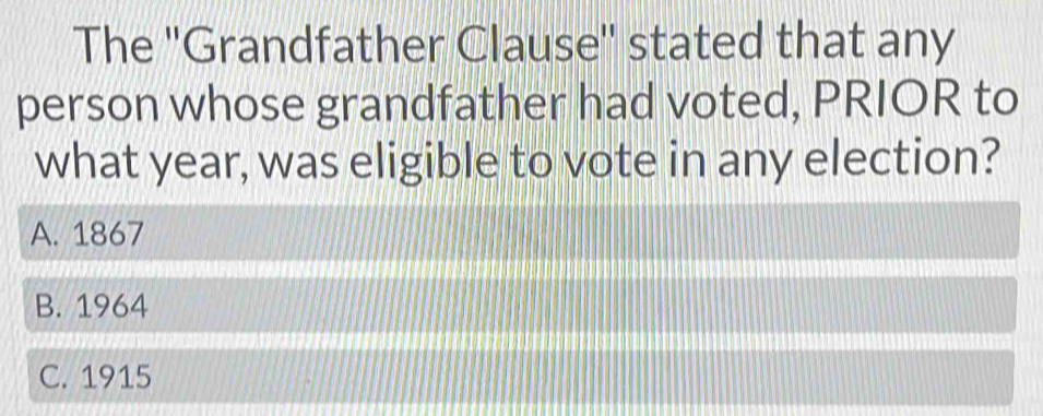 The ''Grandfather Clause'' stated that any
person whose grandfather had voted, PRIOR to
what year, was eligible to vote in any election?
A. 1867
B. 1964
C. 1915