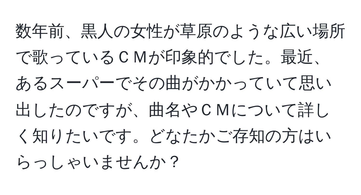 数年前、黒人の女性が草原のような広い場所で歌っているＣＭが印象的でした。最近、あるスーパーでその曲がかかっていて思い出したのですが、曲名やＣＭについて詳しく知りたいです。どなたかご存知の方はいらっしゃいませんか？