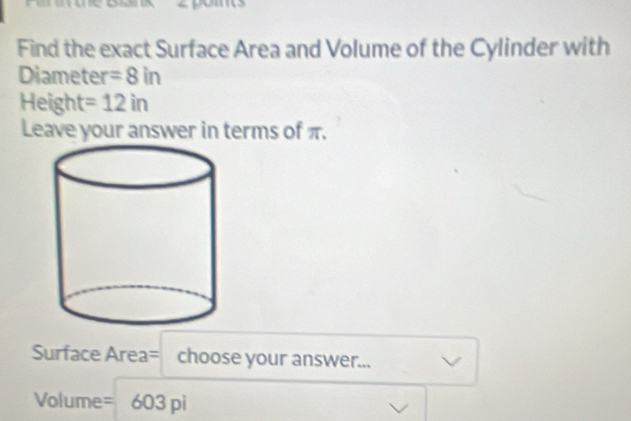 Find the exact Surface Area and Volume of the Cylinder with 
Diameter =8in
Height =12in
Leave your answer in terms of π. 
Surface Area= choose your answer...
Volume =603pi