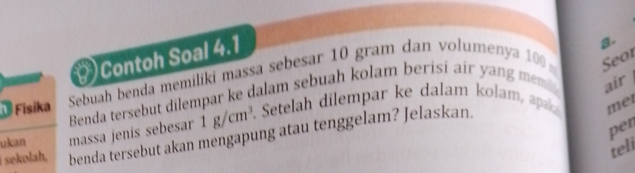 Contoh Soal 4.1 
a. 
Fisika Sebuah benda memiliki massa sebesar 10 gram dan volumenya 100 Seo1 
Benda tersebut dilempar ke dalam sebuah kolam berisi air y ang mm air 
ukan massa jenís sebesar 1g/cm^3. Setelah dilempar ke dalam kolam, ap mei 
per 
i sekolah, benda tersebut akan mengapung atau tenggelam? Jelaskan 
teli