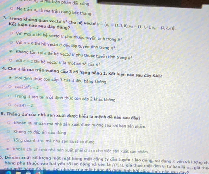 A_2 là ma trần phản đõi xứng.
Ma trận A_4 là ma trận dang bậc thang.
3. Trong không gian vecto R^3 cho hệ vecto U= u_1=(1,1,0),u_2=(1,1,a),u_1=(2,2,a) .
Kết luận nào sau đây đủng?
Với mọi a thì hệ vectơ V phụ thuộc tuyển tính trong R^3.
Với a!= 0 thì hệ vectơ ư độc lập tuyên tính trong R^3
Không tồn tại a dể hệ vectơ #/ phụ thuộc tuyển tỉnh trong 8^3.
Với a=2 thì hệ vectơ U là một cơ sở của R^3
4. Cho A là ma trận vuông cấp 3 có hạng bằng 2. Kết luận nào sau đây SAI?
Mọi định thức con cấp 3 của A dều bằng không.
rank(A^T)=2
Trong A tồn tại một định thức con cấp 2 khác không.
det(A)=2
5. Thặng dư của nhà sản xuất được hiểu là mệnh đề nào sau đây?
Khoàn lợi nhuận mà nhà sản xuất được hướng sau khi bán sản phẩm.
Không có đáp án nào đúng.
Tổng doanh thu mà nhà sản xuất có được
Khoán chỉ phí mà nhà sản xuất phải chi ra cho việc sản xuất sản phẩm.
5. Để sản xuất số lượng một mặt hàng một công ty cần tuyến / lao động, sử dụng # vốn và lượng chỉ
hàng phụ thuộc vào hai yếu tố lao động và vốn là f(K,L) ,giá thuê một đơn vị tư bản là w_2 giá thu
của mắt hàng đó là = Lợi nhuân của mắt hàng đó được tính bởi công thức nào sau đây?
