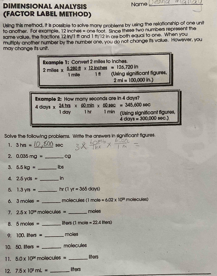 DIMENSIONAL ANALYSIS Name_ 
(FACTOR LABEL METHOD) 
Using this method, it is possible to solve many problems by using the relationship of one unit 
to another. For example, 12 inches = one foot. Since these two numbers represent the 
same value, the fractions 12 in/1 ft and 1 ft/12 in are both equal to one. When you 
multiply another number by the number one, you do not change its value. However, you 
may change its unit. 
Example 1: Convert 2 miles to inches.
2miles*  (5.280ft)/1mile *  12inches/1ft =126,720in (Using significant figures,
2ml=100,000in.)
Example 2: How many seconds are in 4 days?
4days*  24hrs/1day *  60min/1hr *  60sec /1min =345,600sec
(Using significant figures,
4dd ay s=300,000sec .)
Solve the following problems. Write the answers in significant figures. 
1. 3hrs= _ sec
2. 0.035mg= _ cg
3. 5.5kg= _ Ibs
4. 2.5yds= _ in
5. 1.3yrs= _ hr (1yr=365days)
6. 3moles= _molecules (1mole =6.02* 10^(23)molecules)
7. 2.5* 10^(24) molecules = _ moles
8. 5moles= _ liters (1 mole =22.4liters)
9. 1 00.liters= _ moles
10. 50.liters= _ molecules
11. 5.0* 10^(24) molecules = _ liters
12. 7.5* 10^3mL= _ liters