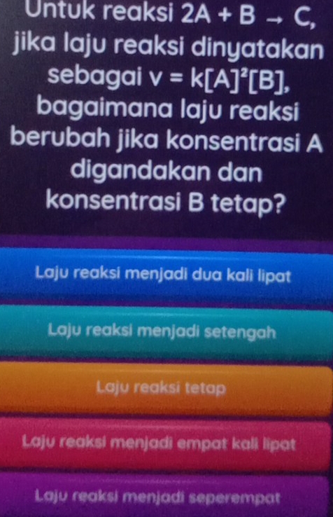 Untuk reaksi 2A+Bto C, 
jika laju reaksi dinyatakan
sebagai v=k[A]^2[B], 
bagaimana laju reaksi
berubah jika konsentrasi A
digandakan dan
konsentrasi B tetap?
Laju reaksi menjadi dua kali lipat
Laju reaksi menjadi setengah
Laju reaksi tetap
Laju reaksi menjadi empat kali lipat
Laju reaksi menjadi seperempat