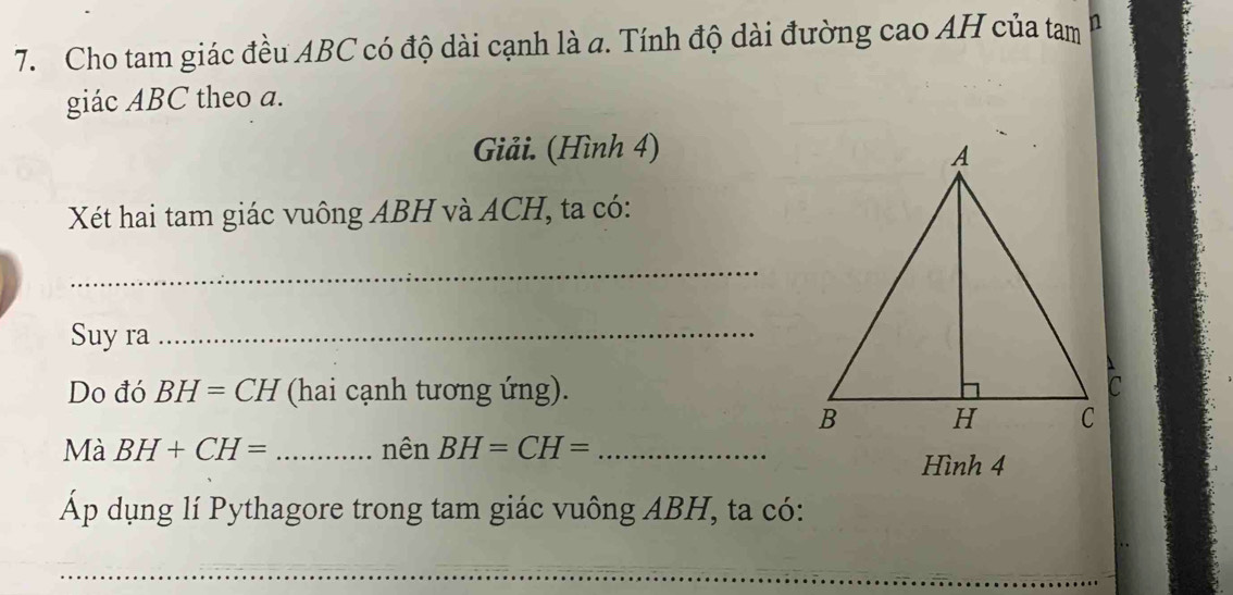 Cho tam giác đều ABC có độ dài cạnh là a. Tính độ dài đường cao AH của tam n 
giác ABC theo a. 
Giải. (Hình 4) 
Xết hai tam giác vuông ABH và ACH, ta có: 
_ 
Suy ra_ 
Do đó BH=CH (hai cạnh tương ứng). 
Mà BH+CH= _nên BH=CH= _ 
Hình 4 
Áp dụng lí Pythagore trong tam giác vuông ABH, ta có: 
_