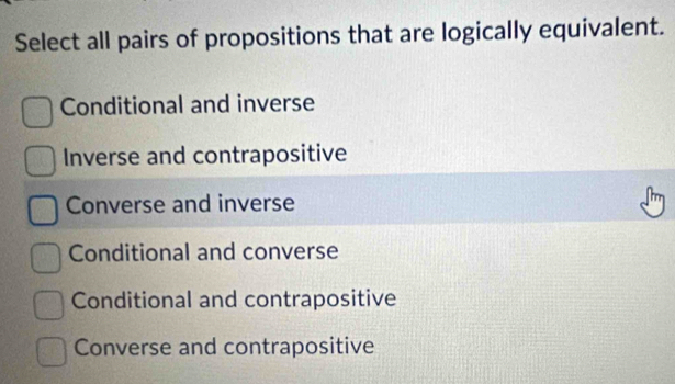 Select all pairs of propositions that are logically equivalent.
Conditional and inverse
Inverse and contrapositive
Converse and inverse
Conditional and converse
Conditional and contrapositive
Converse and contrapositive