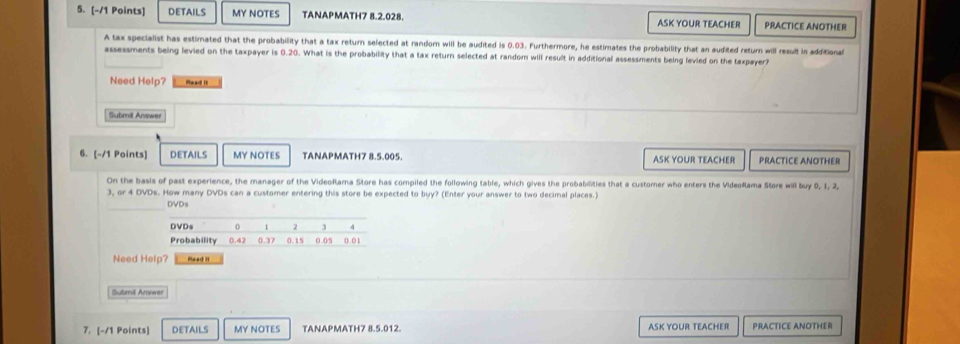 details MY NOTES TANAPMATH7 8.2.028. ASK YOUR TEACHER PRACTICE ANOTHER 
A tax specialist has estimated that the probability that a tax return selected at random will be audited is 0.03. Furthermore, he estimates the probability that an audited return will result in additional 
assessments being levied on the taxpayer is 0.20. What is the probability that a tax return selected at random will result in additional assessments being fevied on the taxpayer? 
Need Help? Read It 
Submil Answer 
6. [-/1 Points] DETAILS MY NOTES TANAPMATH7 8.5.005. ASK YOUR TEACHER PRACTICE ANOTHER 
On the basis of past experience, the manager of the VideoRama Store has compiled the following table, which gives the probabilities that a customer who enters the VideoRama Store will buy 0, 1, 2,
3, or 4 DVDs. How many DVDs can a customer entering this store be expected to buy? (Enter your answer to two decimal places.) 
DVDs 
DVDs 1 3
Probability 0.42 0.37 0.15 0.05 0.01
Need Help? Read it 
Submit Arwwe 
7. [-/1 Points] DETAILS MY NOTES TANAPMATH7 8.5.012. ASK YOUR TEACHER PRACTICE ANOTHER