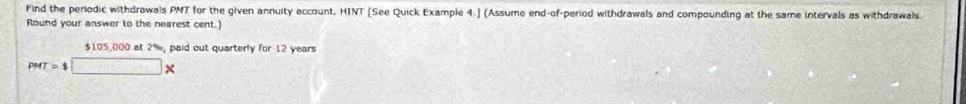 Find the periodic withdrawals PMT for the given annuity account, HTNT [See Quick Example 4.] (Assume end-of-period withdrawals and compounding at the same intervals as withdrawals 
Round your answer to the nearest cent.)
$105,000 at 2%, paid out quarterly for 12 years
PMT=$□ *