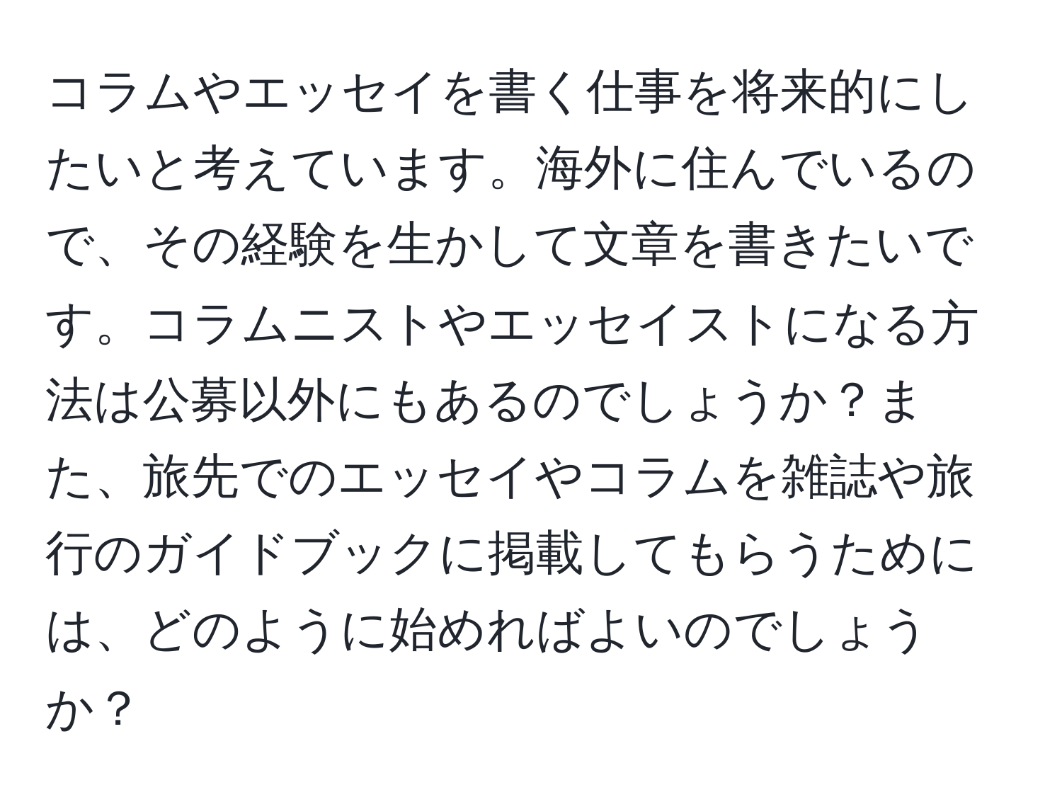 コラムやエッセイを書く仕事を将来的にしたいと考えています。海外に住んでいるので、その経験を生かして文章を書きたいです。コラムニストやエッセイストになる方法は公募以外にもあるのでしょうか？また、旅先でのエッセイやコラムを雑誌や旅行のガイドブックに掲載してもらうためには、どのように始めればよいのでしょうか？