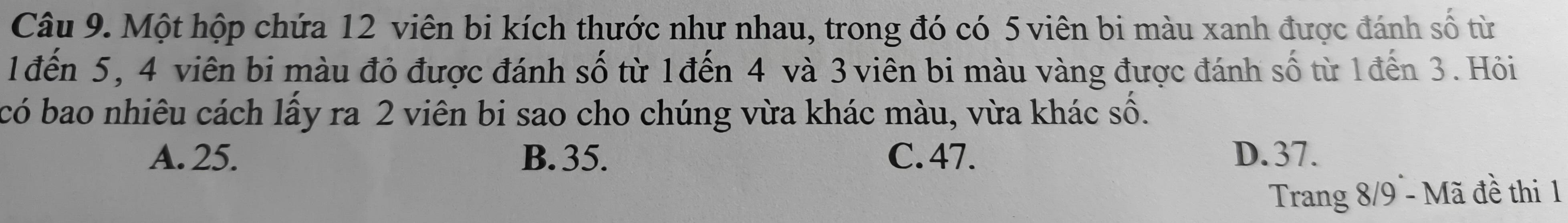 Một hộp chứa 12 viên bi kích thước như nhau, trong đó có 5 viên bi màu xanh được đánh số từ
1đến 5, 4 viên bi màu đỏ được đánh số từ 1đến 4 và 3 viên bi màu vàng được đánh số từ 1đến 3. Hỏi
có bao nhiêu cách lấy ra 2 viên bi sao cho chúng vừa khác màu, vừa khác số.
A. 25. B. 35. C. 47. D. 37.
Trang 8/9 - Mã đề thi 1