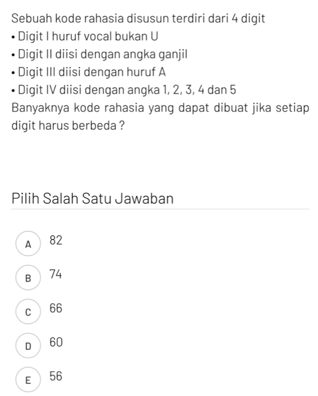 Sebuah kode rahasia disusun terdiri dari 4 digit
Digit I huruf vocal bukan U
Digit II diisi dengan angka ganjil
Digit III diisi dengan huruf A
Digit IV diisi dengan angka 1, 2, 3, 4 dan 5
Banyaknya kode rahasia yang dapat dibuat jika setiap
digit harus berbeda ?
Pilih Salah Satu Jawaban
A 82
B  74
c 66
D60
E 56