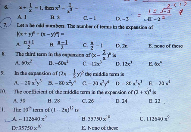 x+ 1/x =1 , then x^3+ 1/x^3 =
A. 1 B. 3 C. - 1 D. - 3
7. Let n be odd numbers. The number of terms in the expansion of
[(x+y)^n+(x-y)^n]=
A.  (n+1)/2  B.  (n-1)/2  C.  n/2 -1 D. 2n E. none of these
8. The third term in the expansion of (x- 2/x )^6 is
A. 60x^2 B. -60x^2 C. -12x^3 D. 12x^3 E. 6x^4
9. In the expansion of (2x- 1/2 y)^6 the middle term is
A. -20x^3y^3 B. -80x^2y^4 C. -20x^2y^4 D. -80x^3y^3 E. -20x^4
10. The coefficient of the middle term in the expansion of (2+x)^4 is
A. 30 B. 28 C. 26 D. 24 E, 22
1. The 10^(th) term of (1-2x)^12 is
A. -112640x^9 B. 35750x^(10) C. 112640x^9
D. 35750x^(10) E. None of these