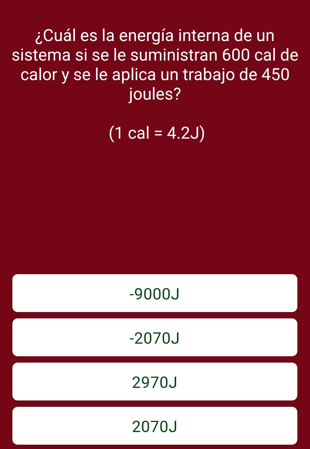 ¿Cuál es la energía interna de un
sistema si se le suministran 600 cal de
calor y se le aplica un trabajo de 450
joules?
(1cal=4.2J)
-9000J
-2070J
2970J
2070J