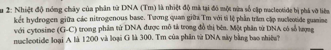 Âu 2: Nhiệt độ nóng chảy của phân tử DNA (Tm) là nhiệt độ mà tại đó một nửa số cặp nucleotide bị phá vỡ liên 
kết hydrogen giữa các nitrogenous base. Tương quan giữa Tm với ti lệ phần trăm cặp nucleotide guanine 
với cytosine (G-C) trong phân tử DNA được mô tả trong đồ thị bên. Một phân tử DNA có số lượng 
nucleotide loại A là 1200 và loại G là 300. Tm của phân tử DNA này bằng bao nhiêu?