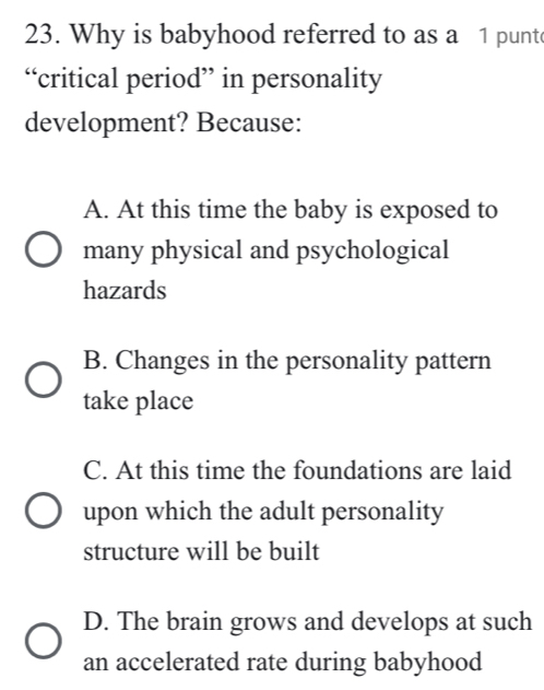 Why is babyhood referred to as a 1 punt
“critical period” in personality
development? Because:
A. At this time the baby is exposed to
many physical and psychological
hazards
B. Changes in the personality pattern
take place
C. At this time the foundations are laid
upon which the adult personality
structure will be built
D. The brain grows and develops at such
an accelerated rate during babyhood