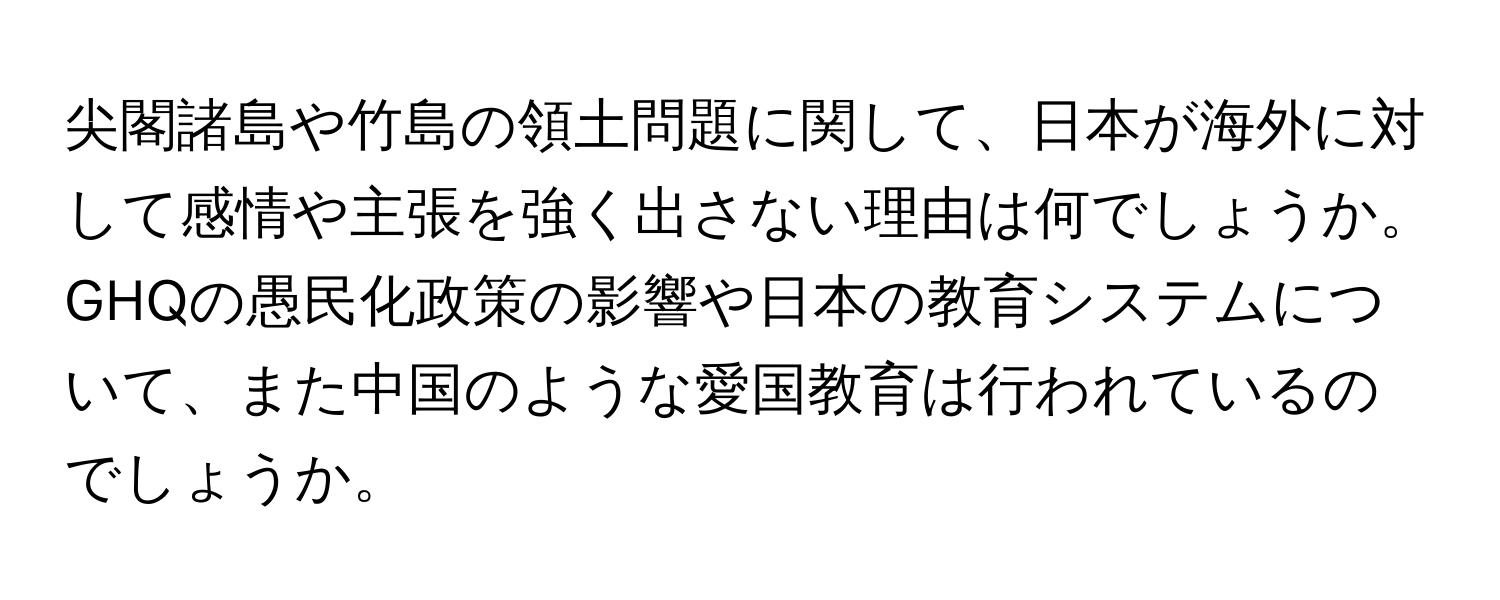 尖閣諸島や竹島の領土問題に関して、日本が海外に対して感情や主張を強く出さない理由は何でしょうか。GHQの愚民化政策の影響や日本の教育システムについて、また中国のような愛国教育は行われているのでしょうか。