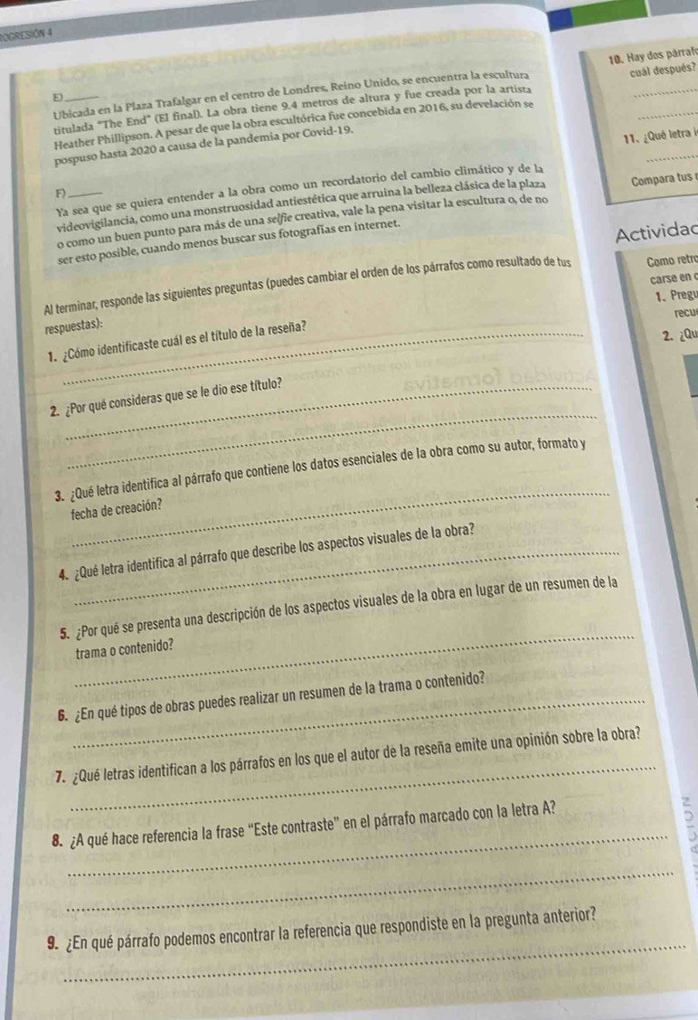 IOGRESIÓN 4
Ubicada en la Plaza Trafalgar en el centro de Londres, Reino Unido, se encuentra la escultura 10. Hay dos párrafo
8
titulada “The End” (El final). La obra tiene 9.4 metros de altura y fue creada por la artista cuál después?
_
Heather Phillipson. A pesar de que la obra escultórica fue concebida en 2016, su develación se
pospuso hasta 2020 a causa de la pandemia por Covid-19.
11. ¿Qué letra i
Ya sea que se quiera entender a la obra como un recordatorio del cambio climático y de la
F)_
videovigilancia, como una monstruosidad antiestética que arruina la belleza clásica de la plaza Compara tus 
o como un buen punto para más de una selfie creativa, vale la pena visitar la escultura o, de no
ser esto posible, cuando menos buscar sus fotografías en internet.
Actividad
carse en 
Al terminar, responde las siguientes preguntas (puedes cambiar el orden de los párrafos como resultado de tus Como retro
1. Pregu
recu
respuestas):
1 ¿Cómo identificaste cuál es el título de la reseña?
2. ¿Qu
_
2. ¿Por qué consideras que se le dio ese título?
_
3. ¿Qué letra identifica al párrafo que contiene los datos esenciales de la obra como su autor, formato y
fecha de creación?
4. ¿Qué letra identifica al párrafo que describe los aspectos visuales de la obra?
_
5. ¿Por qué se presenta una descripción de los aspectos visuales de la obra en lugar de un resumen de la
trama o contenido?
6. ¿En qué tipos de obras puedes realizar un resumen de la trama o contenido?
_
7. ¿Qué letras identifican a los párrafos en los que el autor de la reseña emite una opinión sobre la obra?
_
8. ¿A qué hace referencia la frase “Este contraste” en el párrafo marcado con la letra A?
E
_
_
9. ¿En qué párrafo podemos encontrar la referencia que respondiste en la pregunta anterior?