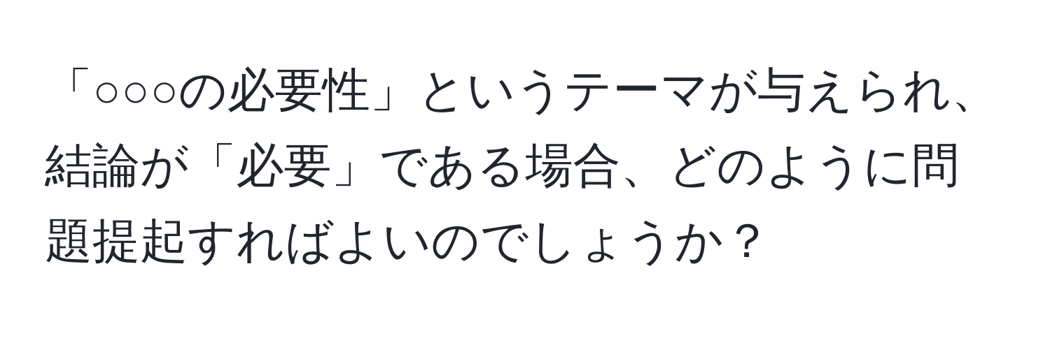 「○○○の必要性」というテーマが与えられ、結論が「必要」である場合、どのように問題提起すればよいのでしょうか？