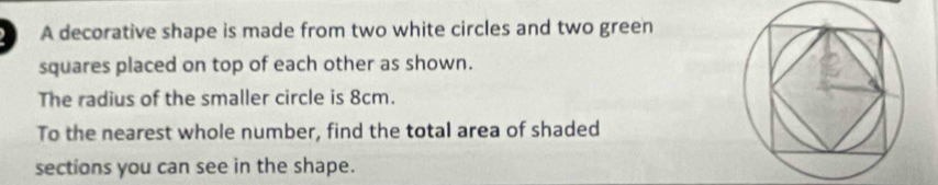 A decorative shape is made from two white circles and two green 
squares placed on top of each other as shown. 
The radius of the smaller circle is 8cm. 
To the nearest whole number, find the total area of shaded 
sections you can see in the shape.