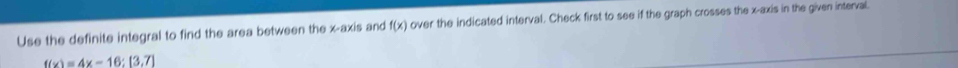Use the definite integral to find the area between the x-axis and f(x) over the indicated interval. Check first to see if the graph crosses the x-axis in the given interval.
f(x)=4x-16:[3,7]