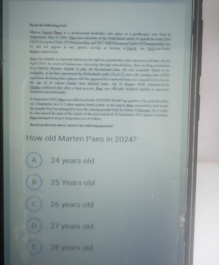 Mead the fallowing tozt!
Marten Vinces Paca is a professional footballer whn plays as a goalkeeper, was hown in
Netherland, May 14 1998. Pnga was a member of the Netherlands under 19 squads for hoth 2036
UEFA European Under 19 Championshop and 2017 UEFA Enropean Urder-19 Chasspionship, bus
Bulnc respectively he did not appes in any games. serving as backup to Yazick van Osch and Justim
Pacx was eligble to represest lodonests through his grasdmother who was bors in Kedirz. On 30
April 2024, he received fndosessas cituresship through naturalization, then nesding permussion
from FIA to become eligible so play for the national noms. He was origunally found to be
ineligible, as he had represented the Netherfands under 21s at 22 years old, conning into a FIA
regulation declarng that a player who has appeared for a netiosal team at a competitive leved over
the age of 21 cannot chape their national team On E8 Augue, PSS2 chainman Erick
Indonesia internationally Thudacconfirmed that after a long provess. Paga was officially declwed eligilde to represent
ls September 2024, Paza was called up for the 2026 FIFA World Cup qualitiers. He murte is defur
os 5 September in a 1-1 dow agaast Sands Azabia. In the match, Pags commusted a Szul usde
the penalty bux but managed to save the ensuing pesalty kick by Safem Al-Dunsar; As a resul
he was named the man of the match. Is the next match on 10 Septeasher 2074 sgainst Asntralis.
Paza managed to keep a clean-sheet in a 0-0 draw
Haved an the text above, anewer the fallowing qeestion!
How old Marten Paes in 2024?
A 24 years old
B 25 Years old
C  26 years old
D  27 years old
E 〕 28 years old