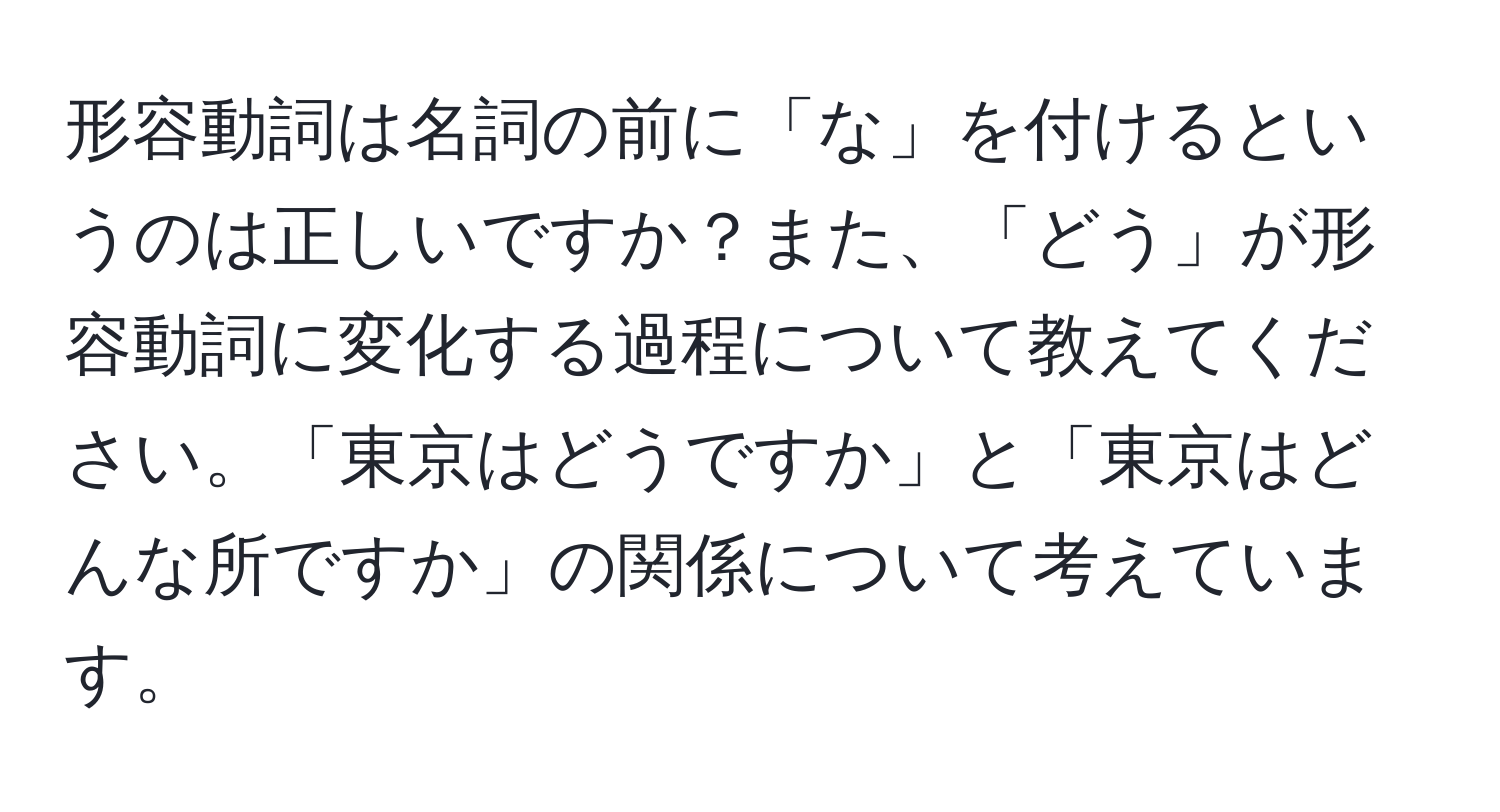 形容動詞は名詞の前に「な」を付けるというのは正しいですか？また、「どう」が形容動詞に変化する過程について教えてください。「東京はどうですか」と「東京はどんな所ですか」の関係について考えています。