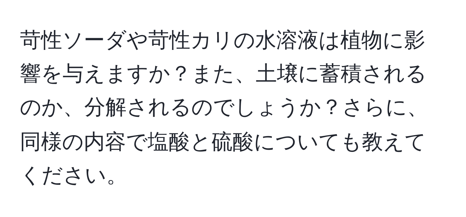 苛性ソーダや苛性カリの水溶液は植物に影響を与えますか？また、土壌に蓄積されるのか、分解されるのでしょうか？さらに、同様の内容で塩酸と硫酸についても教えてください。