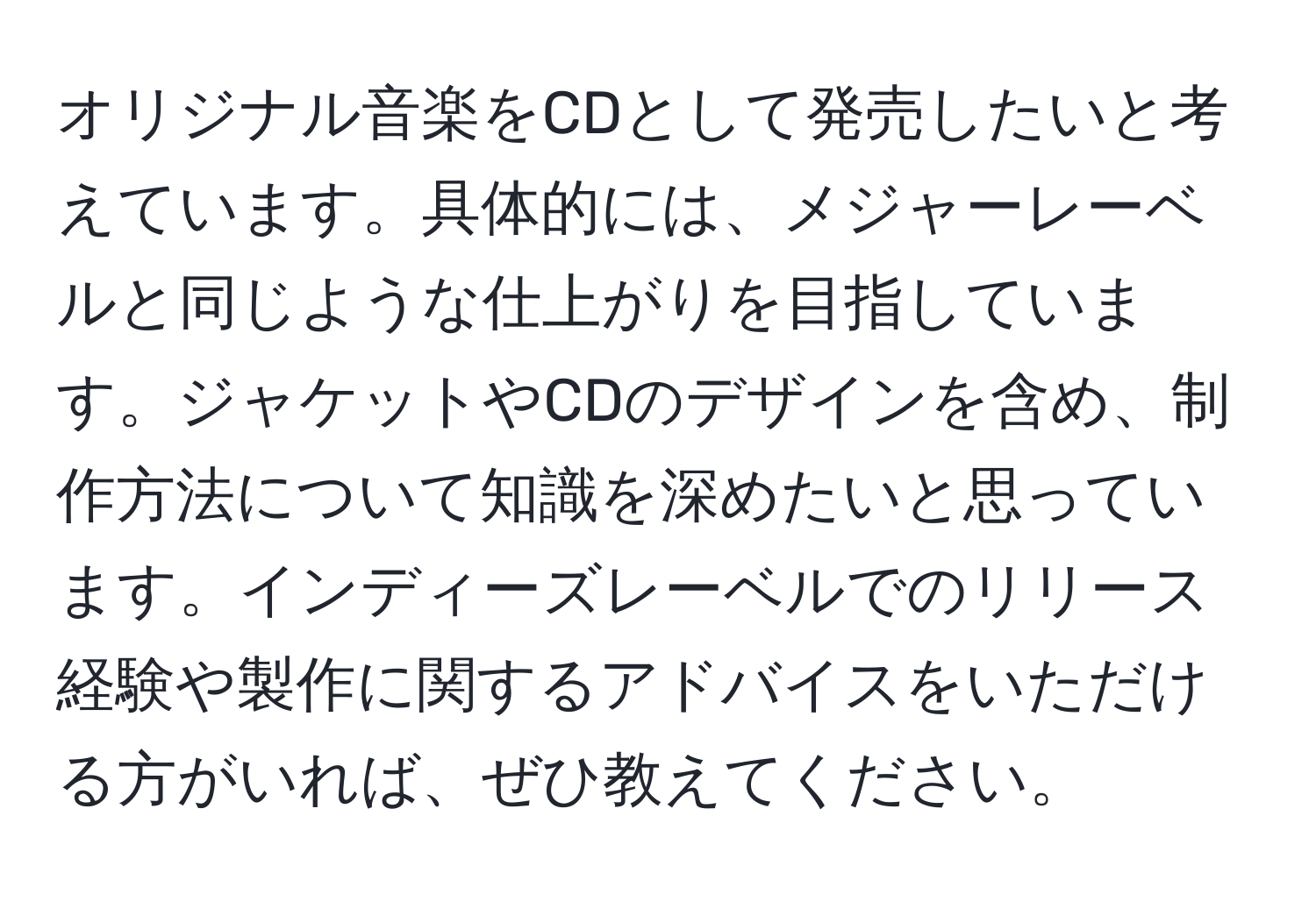 オリジナル音楽をCDとして発売したいと考えています。具体的には、メジャーレーベルと同じような仕上がりを目指しています。ジャケットやCDのデザインを含め、制作方法について知識を深めたいと思っています。インディーズレーベルでのリリース経験や製作に関するアドバイスをいただける方がいれば、ぜひ教えてください。