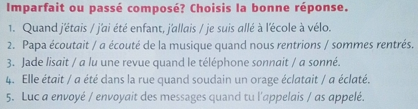 Imparfait ou passé composé? Choisis la bonne réponse. 
1. Quand j'étais / j'ai été enfant, j'allais / je suis allé à l'école à vélo. 
2. Papa écoutait / a écouté de la musique quand nous rentrions / sommes rentrés. 
3. Jade lisait / a lu une revue quand le téléphone sonnait / a sonné. 
4. Elle était / a été dans la rue quand soudain un orage éclatait / a éclaté. 
5. Luc a envoyé / envoyait des messages quand tu l’appelais / as appelé.