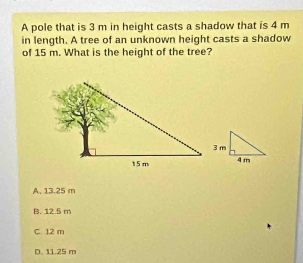 A pole that is 3 m in height casts a shadow that is 4 m
in length. A tree of an unknown height casts a shadow
of 15 m. What is the height of the tree?
A. 13.25 m
B. 12.5 m
C. 12 m
D. 11.25 m